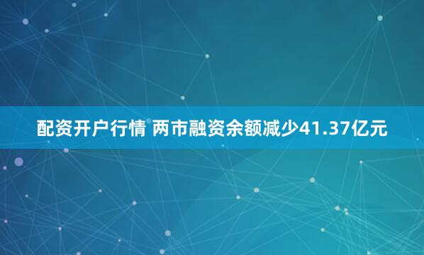 配资开户行情 两市融资余额减少41.37亿元