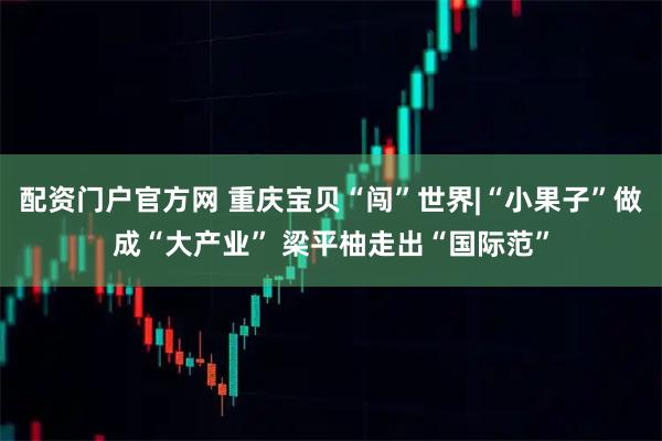 配资门户官方网 重庆宝贝“闯”世界|“小果子”做成“大产业” 梁平柚走出“国际范”