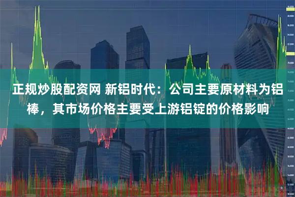 正规炒股配资网 新铝时代：公司主要原材料为铝棒，其市场价格主要受上游铝锭的价格影响