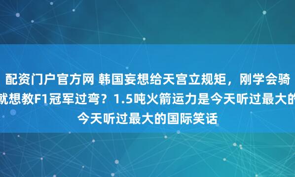 配资门户官方网 韩国妄想给天宫立规矩，刚学会骑三轮车，就想教F1冠军过弯？1.5吨火箭运力是今天听过最大的国际笑话