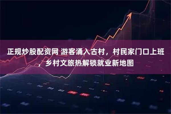 正规炒股配资网 游客涌入古村，村民家门口上班，乡村文旅热解锁就业新地图